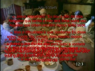 João 6:35a40 35-  Jesus respondeu: “Eu sou o pão da vida. Ninguém que venha a mim terá fome outra vez. Aqueles que crêem em mim nunca terão sede. 36-  Mas a dificuldade é que, conforme Eu disse antes, vocês não creram, nem mesmo depois  de me terem visto. 37-  Mas alguns virão a mim  – aqueles que o Pai me deu –  e nunca, nunca rejeitarei os que vierem. 38-  Pois Eu vim do céu aqui para fazer a vontade  de Deus, que me enviou, e não para seguir meu próprio caminho. 39-  E esta é a vontade de Deus:  que Eu não perca um só de todos que Ele me deu, mas que levante todos para a vida eterna  no último dia. 40-  Pois é a vontade do Pai que todo aquele que veja o Filho dele e creia nele, tenha a vida eterna  – e seja ressuscitado no último dia”. 
