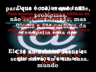 Envie este texto bíblico aos teus amigos É parte da Palavra de Deus Deus é maior que teus problemas. Clame a Ele na hora da angústia e da dor Ele te ama de tal maneira que enviou Jesus ao mundo para que você, crendo nEle, não seja condenado, mas tenha a vida eterna. Crê no Senhor Jesus e serás salvo, tu e tua casa. Para acessar a outros textos bíblicos da Bíblia Viva acesse o link: http :// cid -a4febf73018ad203. skydrive . live .com/ browse . aspx /B%c3% adblia %20Viva%20em%20power%20point%20-%20lindos clique sobre o texto pretendido, depois com o botão direito, em “salvar destino como” 