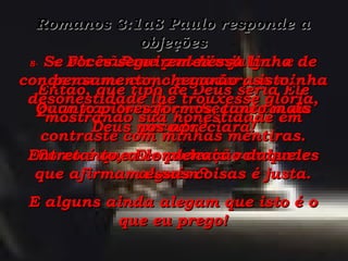 Romanos 3:1a8 Paulo responde a objeções 6-  Deus nos livre! Então, que tipo de Deus seria Ele para não tomar conhecimento do pecado? Como é que Ele poderia condenar alguém? 7-  Ele não me poderia julgar e condenar-me como pecador, se minha desonestidade lhe trouxesse glória, mostrando sua honestidade em contraste com minhas mentiras. 8-  Se vocês seguirem nessa linha de pensamento, chegarão a isto: Quanto piores formos, tanto mais Deus nos apreciará! Entretanto, a condenação daqueles que afirmam essas coisas é justa. E alguns ainda alegam que isto é o que eu prego! 