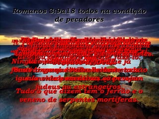 Romanos 3:9a18 todos na condição de pecadores 9-  Bem, então nós, os judeus, somos melhores do que os outros? Não,nada disso, pois que já mostramos que todos os homens são igualmente pecadores, quer sejam judeus ou estrangeiros. 10-  Tal como as Escrituras afirmam: “ Ninguém é bom –ninguém no mundo inteiro é inocente.” 11-  Ninguém jamais seguiu realmente as veredas de Deus, nem mesmo desejou verdadeiramente fazê-lo. 12-  Todos se desviaram;  todos caíram no erro. Ninguém, em parte alguma,  fez só o que é direito durante toda  a sua vida – nem uma só pessoa. 13-  O que falam é abominável e tão sujo quanto o mau cheiro de uma sepultura aberta. Suas línguas estão cheias  de mentiras. Tudo o que dizem tem o ferrão e o veneno de serpentes mortíferas. 14-  Suas bocas estão cheias de maldição e de amargura. 15-  Estão prontos para matar, odiando qualquer um que não concorde com eles. 16-  Por onde quer que vão eles deixam a miséria e o transtorno atrás de si. 17-  Nunca chegaram a saber o que é sentir-se seguro e desfrutar as bênçãos de Deus. 18-  Não se importam com Deus, nem tampouco com o que Ele pensa deles. 