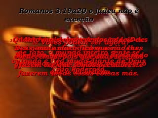 Romanos 3:19a20 o judeu não é exceção 19-  Assim é que a condenação de Deus cai pesadamente sobre os judeus, visto eles serem responsáveis pela guarda das leis divinas, em vez de fazerem todas essas coisas más. Nenhum deles tem desculpa;  de fato, o mundo inteiro sente-se culpado e fica mudo diante do Deus Todo Poderoso. 20-  Vocês podem ver agora? Ninguém pode jamais ser declarado justo aos olhos de Deus por fazer o que a lei ordena. Quanto mais conhecemos as leis de Deus, mais claro fica que não lhes obedecemos, pois que suas leis nos fazem ver que somos pecadores. 