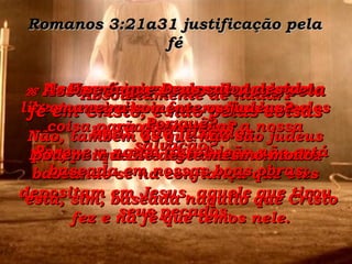 Romanos 3:21a31 justificação pela fé Mas será injusto que Deus deixe libertos os criminosos e diga que eles são inocentes? Não, porque Ele age dessa maneira baseando-se na confiança que eles depositam em Jesus, aquele que tirou seus pecados. 27  Então, de que podemos nos gabar com respeito a fazermos alguma coisa para ganharmos a nossa salvação? Absolutamente de nada. Por quê? Porque a nossa absolvição não está baseada em nossas boas obras;  está, sim, baseada naquilo que Cristo fez e na fé que temos nele. 28   Assim é que somos salvos pela fé em Cristo, e não pelas coisas boas que fazemos. 29  E será que Deus salva desta maneira somente os judeus? Não, também os que não são judeus podem ir a Ele deste mesmo modo. 
