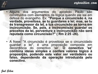 • Alguns dos argumentos do apóstolo Paulo são
construídos com elementos da lógica quando ele sai em
defesa do evangelho. Ex: "Porque a circuncisão é, na
verdade, proveitosa, se tu guardares a lei; mas, se tu
és transgressor da lei, a tua circuncisão se torna em
incircuncisão. Se, pois, a incircuncisão guardar os
preceitos da lei, porventura a incircuncisão não será
reputada como circuncisão?" ( Rm 2:25 -26).
• A frase: "A circuncisão é proveitosa se o circuncidado
guardar a lei", é uma proposição composta em
decorrência do conectivo 'se'. O conectivo 'se'
combina ideias simples e confere valores lógico à
proposição, podendo este valor ser verdadeiro ou
falso, dependendo da operação introduzida pelo
conectivo.
 