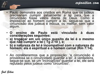 • Paulo demonstra aos cristãos em Roma que os judeus
precisariam cumprir cabalmente a lei para que a
circuncisão fosse válida diante de Deus. Como é
impossível ao homem cumprir a lei, segue-se que a
circuncisão dos judeus é inócua, ou melhor, sem valor
algum.
• O ensino de Paulo está vinculado à duas
considerações seguintes:
• a) tropeçar em um único quesito da lei é o mesmo
que não cumprir a lei ( Tg 2:10 ), e;
• b) a natureza da lei é incompatível com a natureza do
homem: ela é espiritual e o homem carnal (Rm 7:14).
• Ao considerarmos que a proposição: 'a circuncisão é
proveitosa se o circuncidado guardar a lei', é verdadeira,
segue-se que, se um 'incircunciso' guardar a lei, ele será
reputado pelos judeus como 'circunciso'.
 