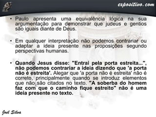 • Paulo apresenta uma equivalência lógica na sua
argumentação para demonstrar que judeus e gentios
são iguais diante de Deus.
• Em qualquer interpretação não podemos contrariar ou
adaptar a ideia presente nas proposições segundo
perspectivas humanas.
• Quando Jesus disse: "Entrai pela porta estreita...",
não podemos contrariar a ideia dizendo que 'a porta
não é estreita'. Alegar que 'a porta não é estreita' não é
correto, principalmente quando se introduz elementos
que não são citados no texto. "A soberba do homem
faz com que o caminho fique estreito" não é uma
ideia presente no texto.
 