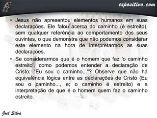 • Jesus não apresentou elementos humanos em suas
declarações. Ele falou acerca do caminho (é estreito),
sem qualquer referência ao comportamento dos seus
ouvintes, o que demonstra que não podemos considerar
este elemento na hora de interpretarmos as suas
declarações.
• Se considerarmos que é o homem que faz 'o caminho
estreito', como podemos entender a declaração de
Cristo: "Eu sou o caminho..."? Observe que não há
equivalência lógica entre as declarações de Cristo (Eu
sou o caminho..., e; o caminho é estreito) e a
interpretação de que é o homem quem faz o caminho
estreito.
 