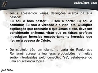 • Jesus apresentou várias definições acerca da sua
pessoa:
• Eu sou o bom pastor; Eu sou a porta; Eu sou o
caminho; Eu sou a verdade e a vida, etc. Qualquer
explicação que contrarie o que Jesus disse, deve ser
considerado anátema, visto que os falsos profetas
introduzem heresias encobertamente heresias que
negam a pessoa de Cristo.
• Do capítulo três em diante, a carta de Paulo aos
Romanos apresenta inúmeras proposições, e muitas
serão introduzidas pelo conectivo 'se', estabelecendo
uma equivalência lógica.
 