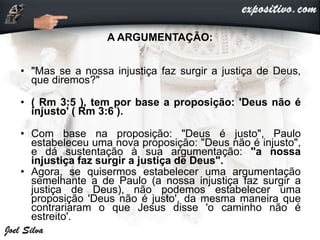A ARGUMENTAÇÃO:
• "Mas se a nossa injustiça faz surgir a justiça de Deus,
que diremos?"
• ( Rm 3:5 ), tem por base a proposição: 'Deus não é
injusto' ( Rm 3:6 ).
• Com base na proposição: "Deus é justo", Paulo
estabeleceu uma nova proposição: "Deus não é injusto",
e dá sustentação à sua argumentação: "a nossa
injustiça faz surgir a justiça de Deus".
• Agora, se quisermos estabelecer uma argumentação
semelhante a de Paulo (a nossa injustiça faz surgir a
justiça de Deus), não podemos estabelecer uma
proposição 'Deus não é justo', da mesma maneira que
contrariaram o que Jesus disse 'o caminho não é
estreito'.
 
