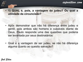 • 1) QUAL é, pois, a vantagem do judeu? Ou qual a
utilidade da circuncisão?
• Após demonstrar que não há diferença entre judeu e
gentil, pois ambos são homens e culpáveis diante de
Deus, Paulo responde uma das questões que poderia
ser levantada por seus destinatários:
• Qual é a vantagem de ser judeu, se não há diferença
alguma quanto ao quesito salvação?
 