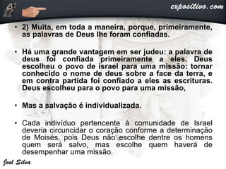• 2) Muita, em toda a maneira, porque, primeiramente,
as palavras de Deus lhe foram confiadas.
• Há uma grande vantagem em ser judeu: a palavra de
deus foi confiada primeiramente a eles. Deus
escolheu o povo de israel para uma missão: tornar
conhecido o nome de deus sobre a face da terra, e
em contra partida foi confiado a eles as escrituras.
Deus escolheu para o povo para uma missão,
• Mas a salvação é individualizada.
• Cada indivíduo pertencente à comunidade de Israel
deveria circuncidar o coração conforme a determinação
de Moisés, pois Deus não escolhe dentre os homens
quem será salvo, mas escolhe quem haverá de
desempenhar uma missão.
 