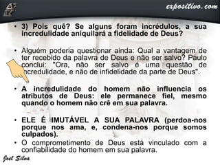 • 3) Pois quê? Se alguns foram incrédulos, a sua
incredulidade aniquilará a fidelidade de Deus?
• Alguém poderia questionar ainda: Qual a vantagem de
ter recebido da palavra de Deus e não ser salvo? Paulo
conclui: "Ora, não ser salvo é uma questão de
incredulidade, e não de infidelidade da parte de Deus".
• A incredulidade do homem não influencia os
atributos de Deus: ele permanece fiel, mesmo
quando o homem não crê em sua palavra.
• ELE É IMUTÁVEL A SUA PALAVRA (perdoa-nos
porque nos ama, e, condena-nos porque somos
culpados).
• O comprometimento de Deus está vinculado com a
confiabilidade do homem em sua palavra.
 