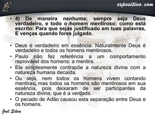 • 4) De maneira nenhuma; sempre seja Deus
verdadeiro, e todo o homem mentiroso; como está
escrito: Para que sejas justificado em tuas palavras,
E venças quando fores julgado.
• Deus é verdadeiro em essência. Naturalmente Deus é
verdadeiro e todos os homens mentirosos.
• Paulo não fez referência a um comportamento
reprovável dos homens: a mentira.
• Ele simplesmente contrapõe a natureza divina com a
natureza humana decaída.
• Ou seja, nem todos os homens vivem contando
mentiras, mas todos os homens são mentirosos em sua
essência, pois deixaram de ser participantes da
natureza divina, que é a verdade.
• O pecado de Adão causou esta separação entre Deus e
os homens.
 