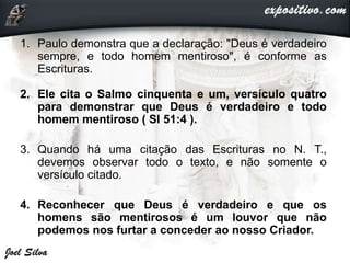 1. Paulo demonstra que a declaração: "Deus é verdadeiro
sempre, e todo homem mentiroso", é conforme as
Escrituras.
2. Ele cita o Salmo cinquenta e um, versículo quatro
para demonstrar que Deus é verdadeiro e todo
homem mentiroso ( Sl 51:4 ).
3. Quando há uma citação das Escrituras no N. T.,
devemos observar todo o texto, e não somente o
versículo citado.
4. Reconhecer que Deus é verdadeiro e que os
homens são mentirosos é um louvor que não
podemos nos furtar a conceder ao nosso Criador.
 