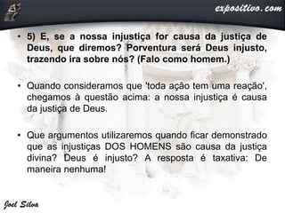 • 5) E, se a nossa injustiça for causa da justiça de
Deus, que diremos? Porventura será Deus injusto,
trazendo ira sobre nós? (Falo como homem.)
• Quando consideramos que 'toda ação tem uma reação',
chegamos à questão acima: a nossa injustiça é causa
da justiça de Deus.
• Que argumentos utilizaremos quando ficar demonstrado
que as injustiças DOS HOMENS são causa da justiça
divina? Deus é injusto? A resposta é taxativa: De
maneira nenhuma!
 