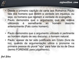• Desde o primeiro capítulo da carta aos Romanos Paulo
fala dos homens que detém a verdade em injustiça, ou
seja, os homens que rejeitam a verdade do evangelho.
• Paulo demonstra que o argumento que ele estava
utilizando é semelhante ao homem descrito
anteriormente (Falo como homem).
• Paulo demonstra que o argumento utilizado é pertinente
ao homem objeto de seu discurso: o homem natural.
• Paulo, apesar de ter sido justificado em Cristo (livre da
ira), quando da argumentação utiliza o pronome na
primeira pessoa do plural "nós" para falar da ira de Deus
(termo FORENSE para julgamento).
 