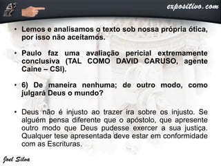 • Lemos e analisamos o texto sob nossa própria ótica,
por isso não aceitamos.
• Paulo faz uma avaliação pericial extremamente
conclusiva (TAL COMO DAVID CARUSO, agente
Caine – CSI).
• 6) De maneira nenhuma; de outro modo, como
julgará Deus o mundo?
• Deus não é injusto ao trazer ira sobre os injusto. Se
alguém pensa diferente que o apóstolo, que apresente
outro modo que Deus pudesse exercer a sua justiça.
Qualquer tese apresentada deve estar em conformidade
com as Escrituras.
 