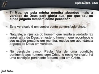 • 7) Mas, se pela minha mentira abundou mais a
verdade de Deus para glória sua, por que sou eu
ainda julgado também como pecador?
• Este versículo é um contra ponto ao versículo cinco.
• Naquele, a injustiça do homem que rejeita a verdade faz
surgir a ira de Deus, e neste, o homem que reconhece o
seu estado precário em mentira, recebe em abundância
a graça de Deus em verdade.
• No versículo cinco, Paulo fala de uma condição
pertinente aos homens sem Cristo, e neste versículo, há
uma condição pertinente à quem está em Cristo.
 