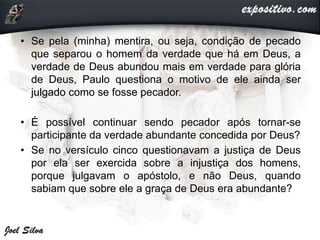 • Se pela (minha) mentira, ou seja, condição de pecado
que separou o homem da verdade que há em Deus, a
verdade de Deus abundou mais em verdade para glória
de Deus, Paulo questiona o motivo de ele ainda ser
julgado como se fosse pecador.
• É possível continuar sendo pecador após tornar-se
participante da verdade abundante concedida por Deus?
• Se no versículo cinco questionavam a justiça de Deus
por ela ser exercida sobre a injustiça dos homens,
porque julgavam o apóstolo, e não Deus, quando
sabiam que sobre ele a graça de Deus era abundante?
 