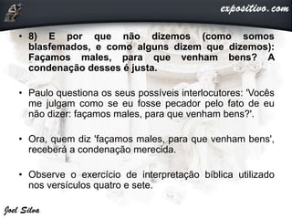 • 8) E por que não dizemos (como somos
blasfemados, e como alguns dizem que dizemos):
Façamos males, para que venham bens? A
condenação desses é justa.
• Paulo questiona os seus possíveis interlocutores: 'Vocês
me julgam como se eu fosse pecador pelo fato de eu
não dizer: façamos males, para que venham bens?'.
• Ora, quem diz 'façamos males, para que venham bens',
receberá a condenação merecida.
• Observe o exercício de interpretação bíblica utilizado
nos versículos quatro e sete.
 