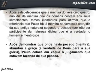 • Após estabelecermos que a mentira do versículo quatro,
não diz da mentira que os homens contam aos seus
semelhantes, temos elementos para afirmar que a
referência que Paulo faz à mentira no versículo sete, diz
da sua antiga natureza segundo o pecado (por não ser
participante da natureza divina que é a verdade, o
homem é mentiroso).
• Após demonstrar que onde havia pecado (mentira),
abundou a graça (a verdade de Deus para a sua
glória), Paulo coloca em xeque o julgamento que
estavam fazendo de sua pessoa.
 