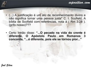• (...) A justificação é um ato de reconhecimento divino e
não significa tornar uma pessoa justa" C. I. Scofield, A
bíblia de Scofield com referências, nota à ( Rm 3:28 ).
(grifo nosso)???
• Certo Irmão disse: “...O pecado na vida do crente é
diferente, O Apóstolo Paulo em Romanos 3
concorda, “...é diferente, pois ele se tornou pior...”
 