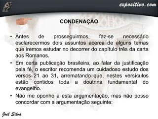 CONDENAÇÃO
• Antes de prosseguirmos, faz-se necessário
esclarecermos dois assuntos acerca de alguns temas
que iremos estudar no decorrer do capítulo três da carta
aos Romanos.
• Em certa publicação brasileira, ao falar da justificação
pela fé, o escritor recomenda um cuidadoso estudo dos
versos 21 ao 31, arrematando que, nestes versículos
estão contidos toda a doutrina fundamental do
evangelho.
• Não me oponho a esta argumentação, mas não posso
concordar com a argumentação seguinte:
 