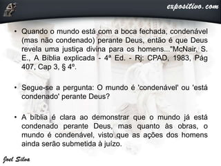 • Quando o mundo está com a boca fechada, condenável
(mas não condenado) perante Deus, então é que Deus
revela uma justiça divina para os homens..."McNair, S.
E., A Bíblia explicada - 4ª Ed. - Rj: CPAD, 1983, Pág
407, Cap 3, § 4º.
• Segue-se a pergunta: O mundo é 'condenável' ou 'está
condenado' perante Deus?
• A bíblia é clara ao demonstrar que o mundo já está
condenado perante Deus, mas quanto às obras, o
mundo é condenável, visto que as ações dos homens
ainda serão submetida à juízo.
 