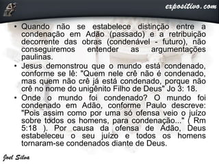 • Quando não se estabelece distinção entre a
condenação em Adão (passado) e a retribuição
decorrente das obras (condenável - futuro), não
conseguiremos entender as argumentações
paulinas.
• Jesus demonstrou que o mundo está condenado,
conforme se lê: "Quem nele crê não é condenado,
mas quem não crê já está condenado, porque não
crê no nome do unigênito Filho de Deus" Jo 3: 18.
• Onde o mundo foi condenado? O mundo foi
condenado em Adão, conforme Paulo descreve:
"Pois assim como por uma só ofensa veio o juízo
sobre todos os homens, para condenação..." ( Rm
5:18 ). Por causa da ofensa de Adão, Deus
estabeleceu o seu juízo e todos os homens
tornaram-se condenados diante de Deus.
 