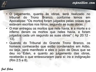 • O julgamento, quanto às obras, será realizado no
tribunal do Trono Branco, conforme lemos em
Apocalipse: "Os mortos foram julgados pelas coisas que
estavam escritas nos livros, segundo as suas obras.
• O mar entregou os mortos que nele havia, e a morte e o
inferno deram os mortos que neles havia, e foram
julgados cada um segundo as suas obras" ( Ap 20:12 -
13).
• Quando do Tribunal do Grande Trono Branco, os
homens conhecerão que estão condenados em Adão,
ou seja, será manifesto a eles o juízo de Deus que se
deu no Éden, e quanto ao julgamento das obras,
receberão o que entesouraram para si: ira e indignação
(Rm 2:5 e 8).
 