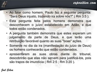 • Ao falar como homem, Paulo faz a seguinte pergunta:
"Será Deus injusto, trazendo ira sobre nós?" ( Rm 3:5 ).
• Esta pergunta feita pelos homens demonstra que
desconhecem o juízo estabelecido em Adão, e que
todos estão condenados.
• A pergunta também demonstra que estes esperam um
julgamento da parte de Deus, e que terão uma
retribuição favorável quanto as suas "boas" ações.
• Somente no dia da ira (manifestação do juízo de Deus)
os homens conhecerão que estão condenados.
• apresentarem as suas obras diante do tribunal,
descobrirão que elas não servem para justificá-los, pois
são trapos de imundícia ( Rm 2:5 ; Rm 3:20 ).
 