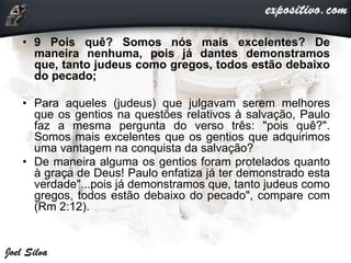 • 9 Pois quê? Somos nós mais excelentes? De
maneira nenhuma, pois já dantes demonstramos
que, tanto judeus como gregos, todos estão debaixo
do pecado;
• Para aqueles (judeus) que julgavam serem melhores
que os gentios na questões relativos à salvação, Paulo
faz a mesma pergunta do verso três: "pois quê?".
Somos mais excelentes que os gentios que adquirimos
uma vantagem na conquista da salvação?
• De maneira alguma os gentios foram protelados quanto
à graça de Deus! Paulo enfatiza já ter demonstrado esta
verdade"...pois já demonstramos que, tanto judeus como
gregos, todos estão debaixo do pecado", compare com
(Rm 2:12).
 