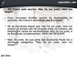 • 10) Como está escrito: Não há um justo, nem um
sequer.
• Caso houvesse dúvidas quanto às declarações do
apóstolo, ele invoca a autoridade das Escrituras.
• Se as Escrituras dizem que 'não há um justo, nem um
sequer', é porque não há exceção entre os homens, até
mesmo por causa de nacionalidade. Não há um justo, e
as Escrituras complementam: NEM UM SEQUER!
• Mas, de onde, de que parte das Escrituras Paulo faz a
afirmação categórica: "Não há um justo, nem um
sequer"?
 
