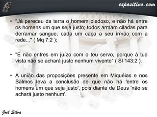 • "Já pereceu da terra o homem piedoso, e não há entre
os homens um que seja justo; todos armam ciladas para
derramar sangue; cada um caça a seu irmão com a
rede..." ( Mq 7:2 );
• "E não entres em juízo com o teu servo, porque à tua
vista não se achará justo nenhum vivente" ( Sl 143:2 ).
• A união das proposições presente em Miquéias e nos
Salmos leva a conclusão de que não há 'entre os
homens um que seja justo', pois diante de Deus 'não se
achará justo nenhum'.
 