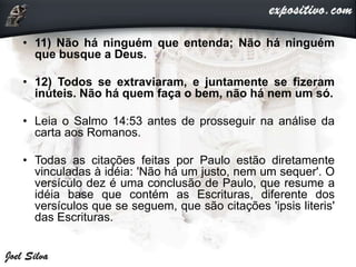 • 11) Não há ninguém que entenda; Não há ninguém
que busque a Deus.
• 12) Todos se extraviaram, e juntamente se fizeram
inúteis. Não há quem faça o bem, não há nem um só.
• Leia o Salmo 14:53 antes de prosseguir na análise da
carta aos Romanos.
• Todas as citações feitas por Paulo estão diretamente
vinculadas à idéia: 'Não há um justo, nem um sequer'. O
versículo dez é uma conclusão de Paulo, que resume a
idéia base que contém as Escrituras, diferente dos
versículos que se seguem, que são citações 'ipsis literis'
das Escrituras.
 