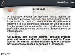 • Introdução
• A discussão anterior do apóstolo Paulo, acerca do
verdadeiro princípio religioso, que diminuía em muito a
importância da prática contemporânea do judaísmo e
lançava a lei e a circuncisão judaicas em uma posição e
função muito inferiores àquelas que os judeus ordinários
pensavam, naturalmente provoca um grande número de
interrogações.
• Os judeus, sem dúvida alguma, estavam prontos
para entrarem em disputa com o apóstolo Paulo,
acerca de muitas particularidades que o apóstolo
havia abordado nessas denúncias e instruções.
 