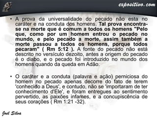 • A prova da universalidade do pecado não esta no
caráter e na conduta dos homens. Tal prova encontra-
se na morte que é comum a todos os homens "Pelo
que, como por um homem entrou o pecado no
mundo, e pelo pecado a morte, assim também a
morte passou a todos os homens, porque todos
pecaram" ( Rm 5:12 ). A fonte do pecado não está
descrito no versículo dezoito, antes a origem do pecado
é o diabo, e o pecado foi introduzido no mundo dos
homens quando da queda em Adão.
• O caráter e a conduta (palavra e ação) perniciosa do
homem no pecado apenas decorre do fato de terem
'conhecido a Deus', e contudo, não se 'importaram de ter
conhecimento d'Ele', e foram entregues ao sentimento
pervertido, as paixões infames, e a concupiscência de
seus corações ( Rm 1:21 -32).
 