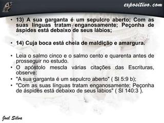 • 13) A sua garganta é um sepulcro aberto; Com as
suas línguas tratam enganosamente; Peçonha de
áspides está debaixo de seus lábios;
• 14) Cuja boca está cheia de maldição e amargura.
• Leia o salmo cinco e o salmo cento e quarenta antes de
prosseguir no estudo.
• O apóstolo mescla várias citações das Escrituras,
observe:
• "A sua garganta é um sepulcro aberto" ( Sl 5:9 b);
• "Com as suas línguas tratam enganosamente; Peçonha
de áspides está debaixo de seus lábios" ( Sl 140:3 ).
 
