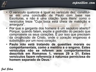 • O versículo quatorze é igual ao versículo dez, constitui-
se em uma conclusão de Paulo com base nas
Escrituras, e não é uma citação 'ipsis literis' como o
versículos treze "Cuja boca está cheia de maldição e
amargura".
• Por que a garganta dos homens é um sepulcro aberto?
Porque, quando falam, expõe a podridão do pecado que
compromete os seus corações. É por isso que precisam
da circuncisão de Cristo, onde o coração enganoso é
substituído por um novo coração.
• Paulo não está tratando de questões morais ou
comportamentais, como a mentira e o engano. Estes
versículos não se referem aos comportamentos
descritos em Romanos 1, versos 29 a 31. Estes
versículos fazem referencia à natureza perniciosa do
homem separado de Deus.
 