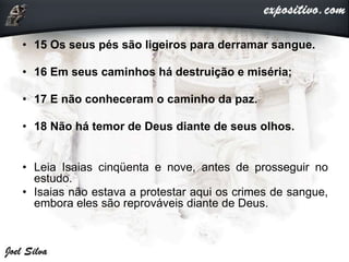 • 15 Os seus pés são ligeiros para derramar sangue.
• 16 Em seus caminhos há destruição e miséria;
• 17 E não conheceram o caminho da paz.
• 18 Não há temor de Deus diante de seus olhos.
• Leia Isaias cinqüenta e nove, antes de prosseguir no
estudo.
• Isaias não estava a protestar aqui os crimes de sangue,
embora eles são reprováveis diante de Deus.
 