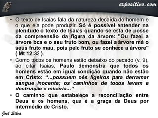 • O texto de Isaias fala da natureza decaída do homem e
o que ela pode produzir. Só é possível entender na
plenitude o texto de Isaias quando se está de posse
da compreensão da figura da árvore: "Ou fazei a
árvore boa e o seu fruto bom, ou fazei a árvore má o
seus fruto mau, pois pelo fruto se conhece a árvore"
( Mt 12:33 ).
• Como todos os homens estão debaixo do pecado (v. 9),
ao citar Isaias, Paulo demonstra que todos os
homens estão em igual condição quando não estão
em Cristo: “...possuem pés ligeiros para derramar
sangue inocente; os caminhos de todos levam a
destruição e miséria...”
• O caminho que estabelece a reconciliação entre
Deus e os homens, que é a graça de Deus por
intermédio de Cristo.
 