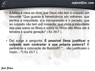 • A bíblia é clara ao dizer que Deus não tem o culpado por
inocente "Que guarda a beneficência em milhares; que
perdoa a iniquidade, e a transgressão e o pecado; que
ao culpado não tem por inocente; que visita a iniquidade
dos pais sobre os filhos e sobre os filhos dos filhos até à
terceira e quarta geração" ( Ex 34:7 ).
• Daí surge a pergunta: É possível Deus justificar o
culpado sem contrariar a sua própria palavra? É
pertinente a colocação de Bancroft? "... não justificarei o
ímpio ..." ( Ex 23:7 ).
 