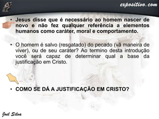 • Jesus disse que é necessário ao homem nascer de
novo e não fez qualquer referência a elementos
humanos como caráter, moral e comportamento.
• O homem é salvo (resgatado) do pecado (vã maneira de
viver), ou de seu caráter? Ao termino desta introdução
você será capaz de determinar qual a base da
justificação em Cristo.
• COMO SE DÁ A JUSTIFICAÇÃO EM CRISTO?
 