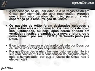 • A condenação se deu em Adão, e a salvação se dá em
Cristo, por intermédio do lavar regenerador. Aqueles
que crêem são gerados de novo, para uma viva
esperança pela ressurreição de Cristo.
• Os nascido de Adão foram declarados culpados e
pesa sobre eles a condenação. Os nascidos de novo
são justificados, ou seja, após serem criados em
verdadeira justiça e santidade, a nova criatura, ou o
novo homem por ser JUSTO é declarado justo por
Deus.
• É certo que o homem é declarado culpado por Deus por
causa de uma condição adquirida em Adão.
• Por que Deus declararia o homem justo, se esta não é a
sua real condição? Se a condenação do passado afetou
toda a humanidade, por que a justiça de Cristo não é
efetiva hoje?
 