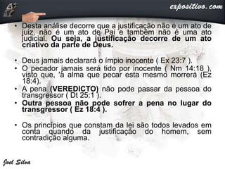 • Desta análise decorre que a justificação não é um ato de
juiz, não é um ato de Pai e também não é uma ato
judicial. Ou seja, a justificação decorre de um ato
criativo da parte de Deus.
• Deus jamais declarará o ímpio inocente ( Ex 23:7 ).
• O pecador jamais será tido por inocente ( Nm 14:18 ),
visto que, 'a alma que pecar esta mesmo morrerá (Ez
18:4).
• A pena (VEREDICTO) não pode passar da pessoa do
transgressor ( Dt 25:1 ).
• Outra pessoa não pode sofrer a pena no lugar do
transgressor ( Ez 18:4 ).
• Os princípios que constam da lei são todos levados em
conta quando da justificação do homem, sem
contradição alguma.
 