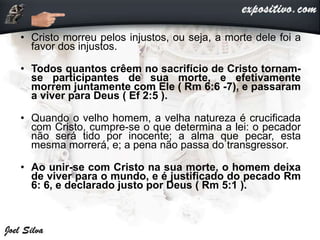 • Cristo morreu pelos injustos, ou seja, a morte dele foi a
favor dos injustos.
• Todos quantos crêem no sacrifício de Cristo tornam-
se participantes de sua morte, e efetivamente
morrem juntamente com Ele ( Rm 6:6 -7), e passaram
a viver para Deus ( Ef 2:5 ).
• Quando o velho homem, a velha natureza é crucificada
com Cristo, cumpre-se o que determina a lei: o pecador
não será tido por inocente; a alma que pecar, esta
mesma morrerá, e; a pena não passa do transgressor.
• Ao unir-se com Cristo na sua morte, o homem deixa
de viver para o mundo, e é justificado do pecado Rm
6: 6, e declarado justo por Deus ( Rm 5:1 ).
 