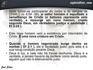 • Após tornar-se participante do corpo e do sangue de
Cristo ( Jo 6:54 -56), o velho homem é sepultado a
semelhança de Cristo (o batismo representa esta
verdade), e ressurge um novo homem, criado
segundo Deus, em verdadeira justiça e santidade (
Ef 4:24 ).
• Este novo homem vem a existência por intermédio de
Cristo. É uma nova criatura em Cristo.
• Quando o homem regenerado surge dentre os
mortos ( Ef 2:1 ), ele é declarado justo, pois esta é a
sua nova condição perante Deus.
• Deus é luz, e nele não há trevas nenhuma. Deus é a
verdade, e jamais haveria de declarar como sendo justo,
alguém que não é efetivamente justo.
 