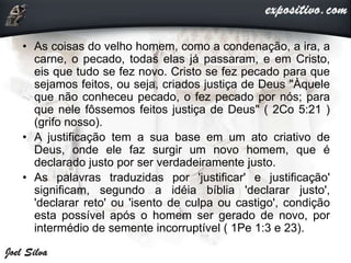 • As coisas do velho homem, como a condenação, a ira, a
carne, o pecado, todas elas já passaram, e em Cristo,
eis que tudo se fez novo. Cristo se fez pecado para que
sejamos feitos, ou seja, criados justiça de Deus "Àquele
que não conheceu pecado, o fez pecado por nós; para
que nele fôssemos feitos justiça de Deus" ( 2Co 5:21 )
(grifo nosso).
• A justificação tem a sua base em um ato criativo de
Deus, onde ele faz surgir um novo homem, que é
declarado justo por ser verdadeiramente justo.
• As palavras traduzidas por 'justificar' e justificação'
significam, segundo a idéia bíblia 'declarar justo',
'declarar reto' ou 'isento de culpa ou castigo', condição
esta possível após o homem ser gerado de novo, por
intermédio de semente incorruptível ( 1Pe 1:3 e 23).
 
