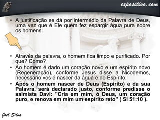 • A justificação se dá por intermédio da Palavra de Deus,
uma vez que é Ele quem fez espargir água pura sobre
os homens.
• Através da palavra, o homem fica limpo e purificado. Por
que? Como?
• Ao homem é dado um coração novo e um espírito novo
(Regeneração), conforme Jesus disse a Nicodemos,
necessário vos é nascer da água e do Espírito.
• Após o homem nascer de Deus (Espírito) e da sua
Palavra, será declarado justo, conforme predisse o
salmista Davi: "Cria em mim, ó Deus, um coração
puro, e renova em mim um espírito reto" ( Sl 51:10 ).
 