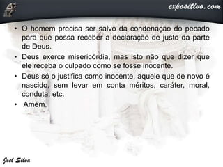 • O homem precisa ser salvo da condenação do pecado
para que possa receber a declaração de justo da parte
de Deus.
• Deus exerce misericórdia, mas isto não que dizer que
ele receba o culpado como se fosse inocente.
• Deus só o justifica como inocente, aquele que de novo é
nascido, sem levar em conta méritos, caráter, moral,
conduta, etc.
• Amém.
 