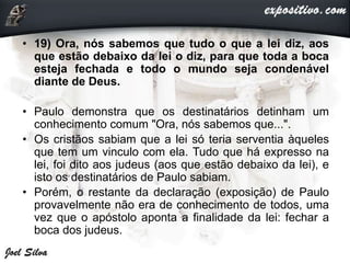 • 19) Ora, nós sabemos que tudo o que a lei diz, aos
que estão debaixo da lei o diz, para que toda a boca
esteja fechada e todo o mundo seja condenável
diante de Deus.
• Paulo demonstra que os destinatários detinham um
conhecimento comum "Ora, nós sabemos que...".
• Os cristãos sabiam que a lei só teria serventia àqueles
que tem um vinculo com ela. Tudo que há expresso na
lei, foi dito aos judeus (aos que estão debaixo da lei), e
isto os destinatários de Paulo sabiam.
• Porém, o restante da declaração (exposição) de Paulo
provavelmente não era de conhecimento de todos, uma
vez que o apóstolo aponta a finalidade da lei: fechar a
boca dos judeus.
 